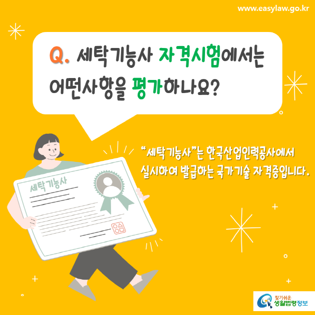 www.easylaw.go.kr Q. 세탁기능사 자격시험에서는 어떤사항을 평가하나요? 세탁기능사는 한국산업인력공사에서 실시하여 발급하는 국가기술 자격증입니다. 