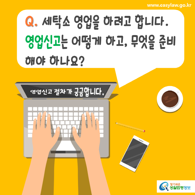 www.easylaw.go.kr Q. 세탁소 영업을 하려고 합니다. 영업신고는 어떻게 하고, 무엇을 준비해야 하나요? 영업신고 절차가 궁금합니다. 