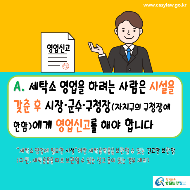 www.easylaw.go.kr A. 세탁소 영업을 하려는 사람은 시설을 갖춘 후 시장, 군수, 구청장(자치구의 구청장에 한함)에게 영업신고를 해야 합니다. 세탁소 영업에 필요한 시설이란 세탁용약품을 보관할 수 있는 견고한 보관함(다만, 세탁용품을 따로 보관할 수 있는 창고 등이 있는 경우 제외) 