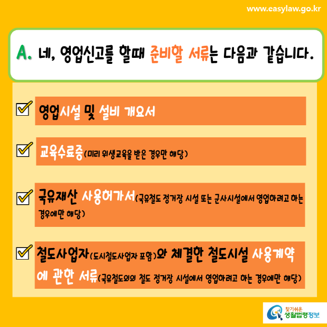 www.easylaw.go.kr A. 네, 영업신고를 할 때 준비할 서류는 다음과 같습니다. 영업시설 및 설비 개요서 교육수료증(미리 위생교육을 받은 경우만 해당) 국유재산 사용허가서(국유철도 정거장 시설 또는 군사시설에서 영업하려고 하는 경우에만 해당) 철도사업자(도시철도사업자 포함)와 체결한 철도시설 사용계약에 관한 서류(국유철도외의 철도 정거장 시설에서 영업하려고 하는 경우에만 해당) 찾기쉬운생활법령정보