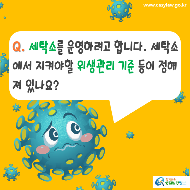 www.easylaw.go.kr Q. 세탁소를 운영하려고 합니다. 세탁소에서 지켜야할 위생관리 기준 등이 정해져 있나요? 