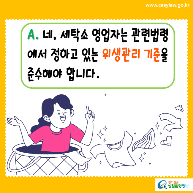 www.easylaw.go.kr A. 네, 세탁소 영업자는 관련법령에서 정하고 있는 위생관리 기준을 준수해야 합니다. 