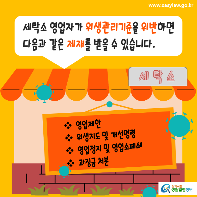 www.easylaw.go.kr 세탁소 영업자가 위생관리기준을 위반하면 다음과 같은 제재를 받을 수 있습니다. 영업제한, 위생지도 및 개선명령, 영업정지 및 영업소폐쇄, 과징금 처분 