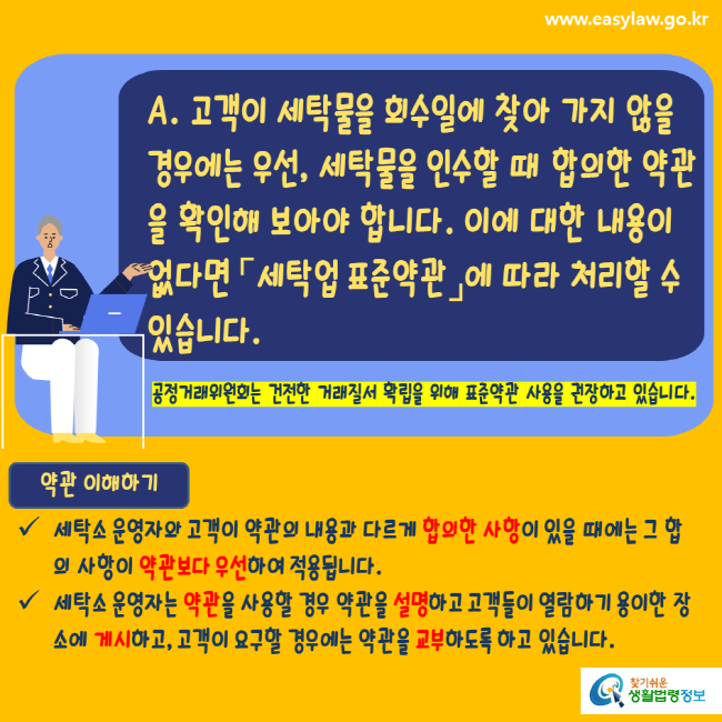 www.easylaw.go.kr A. 고객이 세탁물을 회수일에 찾아 가지 않을 경우에는 우선, 세탁물을 인수할 때 합의한 약관을 확인해 보아야 합니다. 이에 대한 내용이 없다면 세탁업표준약관에 따라 처리할 수 있습니다. 공정거래위원회는 건전한 거래질서 확립을 위해 표준약관 사용을 권장하고 있습니다. 약관 이해하기 세탁소 운영자와 고객이 약관의 내용과 다르게 합의한 사항이 있을 때에는 그 합의 사항이 약관보다 우선하여 적용됩니다. 세탁소 운영자는 약관을 사용할 경우 약관을 설명하고 고객들이 열람하기 용이한 장소에 게시하고, 고객이 요구할 경우에는 약관을 교부하도록 하고 있습니다. 찾기쉬운생활법령정보