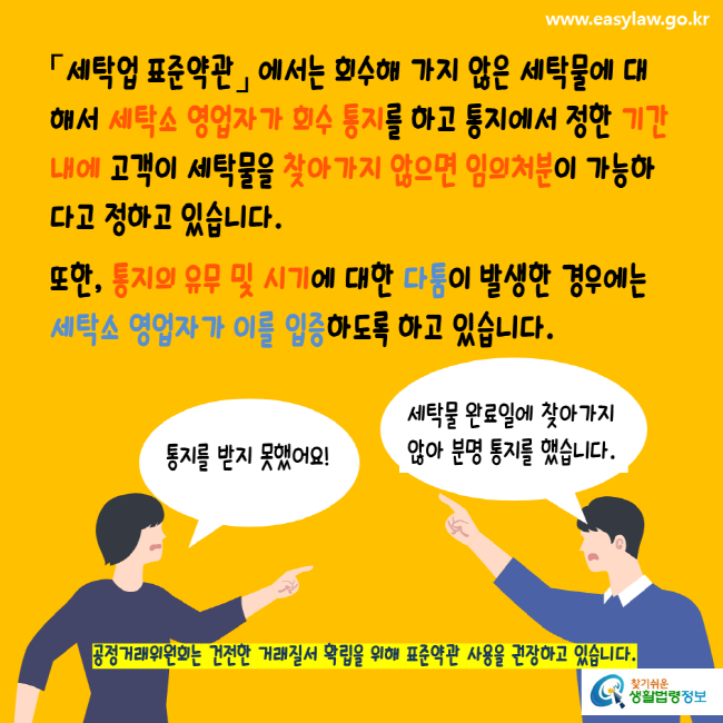 www.easylaw.go.kr 세탁업표준약관에서는 회수해 가지 않은 세탁물에 대해서 세탁소 영업자가 회수 통지를 하고 통지에서 정한 기간내에 고객이 세탁물을 찾아가지 않으면 임의처분이 가능하다고 정하고 있습니다. 또한, 통지의 유무 및 시기에 대한 다툼이 발생한 경우에는 세탁소 영업자가 이를 입증하도록 하고 있습니다. 공정거래위원회는 건전한 거래질서 확립을 위해 표준약관 사용을 권장하고 있습니다. 찾기쉬운생활법령정보