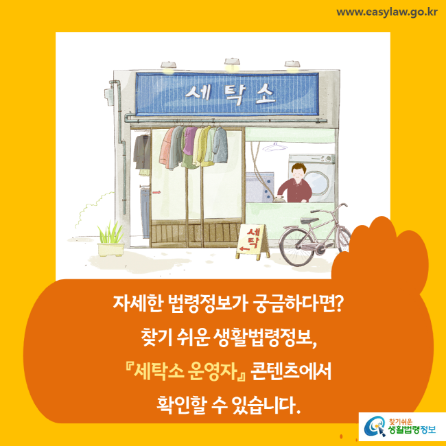 www.easylaw.go.kr 자세한 법령정보가 궁금하다면 찾기 쉬운 생활법령정보, 『세탁소 운영자』 콘텐츠에서 확인할 수 있습니다. 