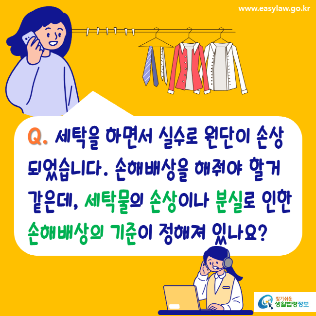 www.easylaw.go.kr Q. 세탁을 하면서 실수로 원단이 손상되었습니다. 손해배상을 해줘야 할거 같은데, 세탁물의 손상이나 분실로 인한 손해배상의 기준이 정해져 있나요? 