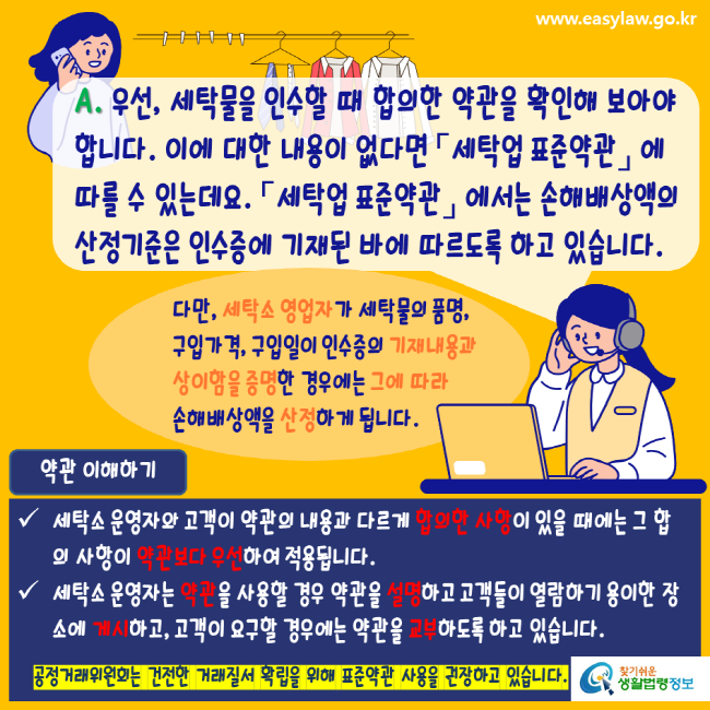 www.easylaw.go.kr A. 우선, 세탁물을 인수할 때 합의한 약관을 확인해 보아야 합니다. 이에 대한 내용이 없다면 세탁업표준약관에서 따를 수 있는데요. 세탁업표준약관에서는 손해배상액의 산정기준은 인수증에 기재된 바에 따르도록 하고 있습니다. 다만, 세탁소 영업자가 세탁물의 품명, 구입가격, 구입일이 인수증의 기재내용과 상이함을 증명한 경우에는 그에 따라 손해배상액을 산정하게 됩니다. 약관 이해하기 세탁소 운영자와 고객이 약관의 내용과 다르게 합의한 사항이 있을 때에는 그 합의 사항이 약관보다 우선하여 적용됩니다. 세탁소 운영자는 약관을 사용할 경우 약관을 설명하고 고객들이 열람하기 용이한 장소에 게시하고, 고객이 요구할 경우에는 약관을 교부하도록 하고 있습니다. 공정거래위원회는 건전한 거래질서 확립을 위해 표준약관 사용을 권장하고 있습니다. 