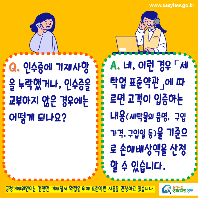 www.easylaw.go.kr Q. 인수증에 기재사항을 누락했거나, 인수증을 교부하지 않은 경우에는 어떻게 되나요? A. 네, 이런 경우 세탁업표준약관에 따르면 고객이 입증하는 내용(세탁물의 품명, 구입가격, 구입일 등)을 기준으로 손해배상액을 산정할 수 있습니다. 공정거래위원회는 건전한 거래질서 확립을 위해 표준약관 사용을 권장하고 있습니다. 