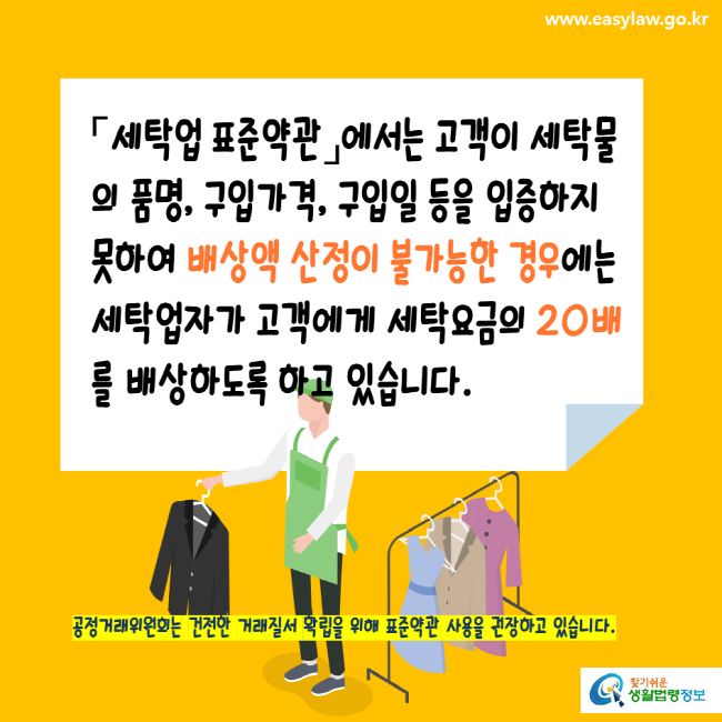 www.easylaw.go.kr 세탁업표준약관에서는 고객이 세탁물의 품명, 구입가격, 구입일 등을 입증하지 못하여 배상액 산정이 불가능한 경우에는 세탁업자가 고객에게 세탁요금의 20배를 배상하도록 하고 있습니다. 공정거래위원회는 건전한 거래질서 확립을 위해 표준약관 사용을 권장하고 있습니다. 찾기쉬운생활법령정보