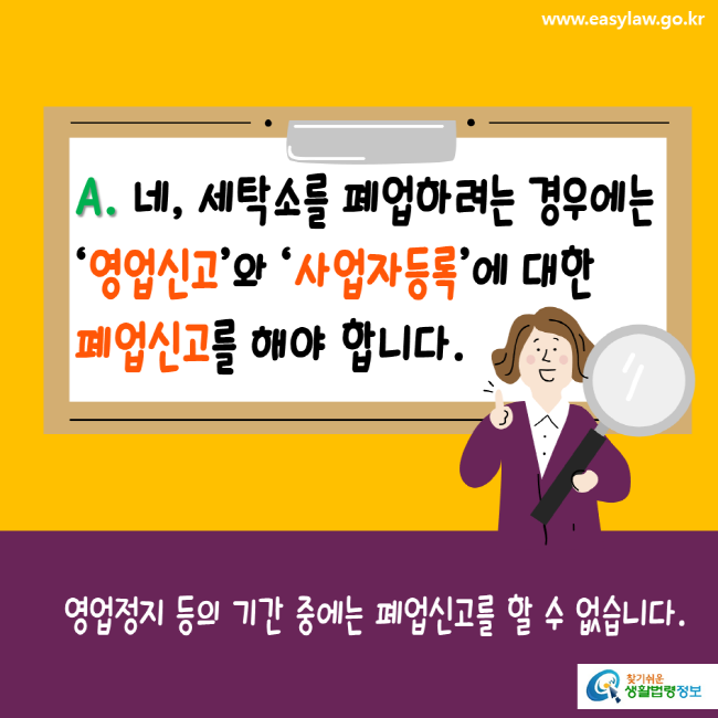 www.easylaw.go.kr A. 네, 세탁소를 폐업하려는 경우에는 영업신고와 사업자등록에 대한 폐업신고를 해야 합니다. 영업정지 등의 기간 중에는 폐업신고를 할 수 없습니다. 