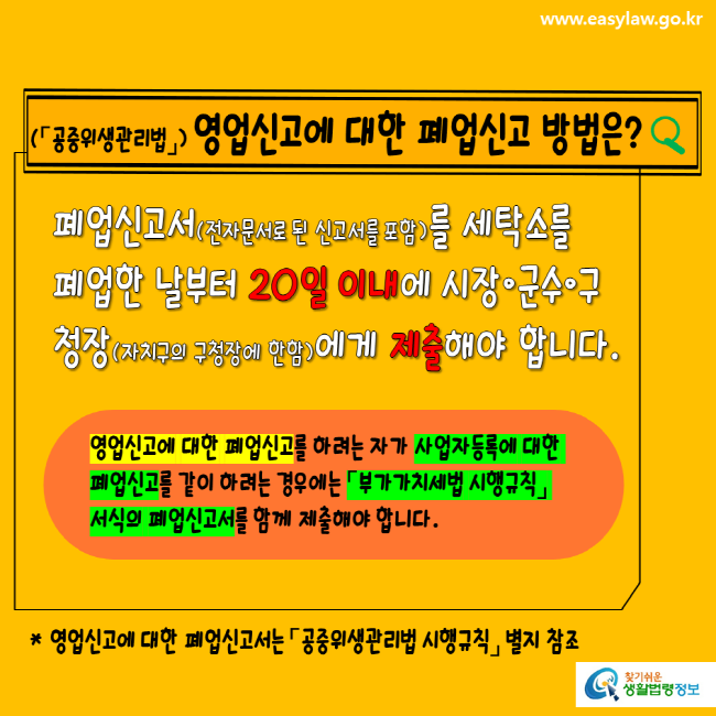 www.easylaw.go.kr 공중위생관리법 영업신고에 대한 폐업신고 방법은? 폐업신고서(전자문서로 된 신고서를 포함)를 세탁소를 폐업한 날부터 20일 이내에 시장, 군수, 구청장(자치구의 구청장에 한함)에게 제출해야 합니다. 영업신고에 대한 폐업신고를 하려는 자가 사업자등록에 대한 폐업신고를 같이 하려는 경우에는 부가가치세법 시행규칙 서식의 폐업신고서를 함께 제출해야 합니다. 영업신고에 대한 폐업신고서는 공중위생관리법 시행규칙 별지 참조 