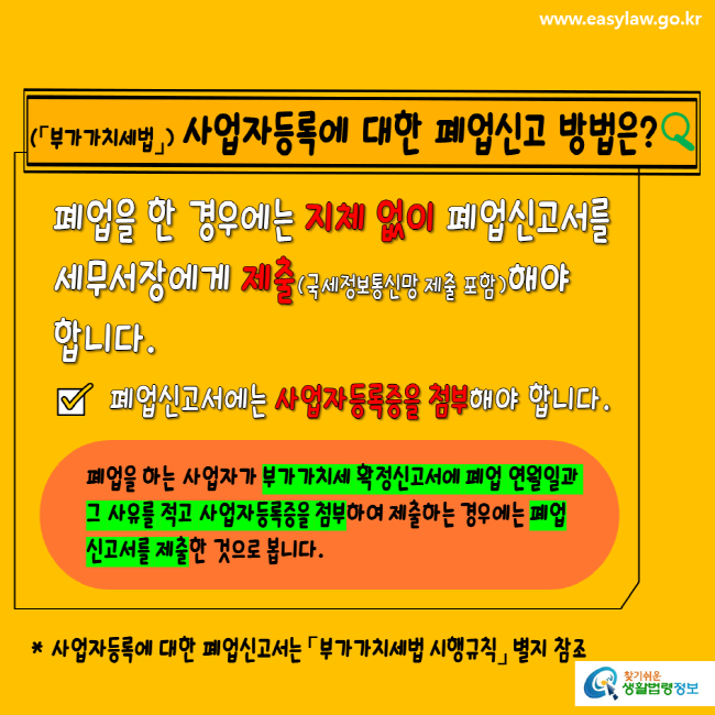 www.easylaw.go.kr 부가가치세법 사업자등록에 대한 폐업신고 방법은? 폐업을 한 경우에는 지체 없이 폐업신고서를 세무서장에게 제출(국세정보통신망 제출 포함)해야 합니다. 폐업신고서에는 사업자등록증을 첨부해야 합니다. 폐업을 하는 사업자가 부가가치세 확정신고서에 폐업 연월일과 그 사유를 적고 사업자등록증을 첨부하여 제출하는 경우에는 폐업신고서를 제출한 것으로 봅니다. 사업자등록에 대한 폐업신고는 부가가치세법 시행규칙 별지 참조 