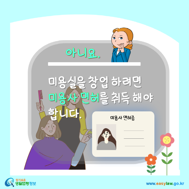 아니요. 미용실을 창업하려면 미용사 면허를 취득해야 합니다. 찾기 쉬운 생활법령정보 www.easylaw.go.kr