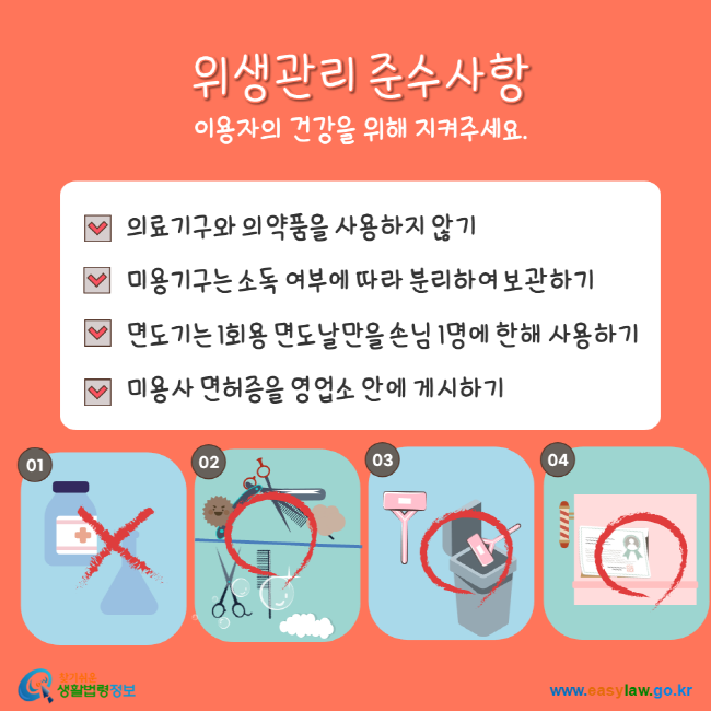 위생관리 준수사항 이용자의 건강을 위해 지켜주세요. 의료기구와 의약품을 사용하지 않기, 미용기구는 소독 여부에 따라 분리하여 보관하기, 면도기는 1회용 면도날만을 손님 1명에 한해 사용하기, 미용사 면허증을 영업소 안에 게시하기 찾기 쉬운 생활법령정보 www.easylaw.go.kr