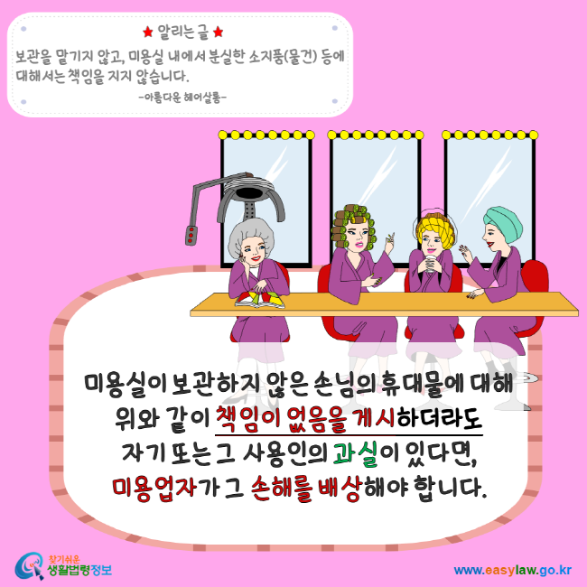 알리는 글 보관을 맡기지 않고, 미용실 내에서 분실한 소지품(물건)등에 대해서는 책임을 지지 않습니다. 아름다운 헤어살롱 미용실이 보관하지 않은 손님의 휴대물에 대해 위와 같이 책임이 없음을 게시하더라도 자기 또는 그 사용인의 과실이 있다면, 미용업자가 그 손해를 배상해야 합니다. 찾기 쉬운 생활법령정보 www.easylaw.go.kr