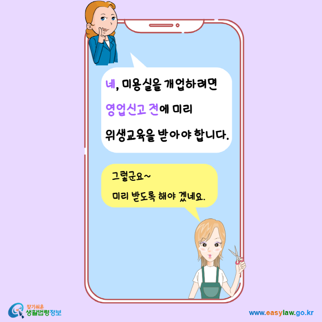 네, 미용실을 개업하려면 영업신고 전에 미리 위생교육을 받아야 합니다. 그렇군요 미리 받도록 해야 겠네요. 찾기 쉬운 생활법령정보 www.easylaw.go.kr