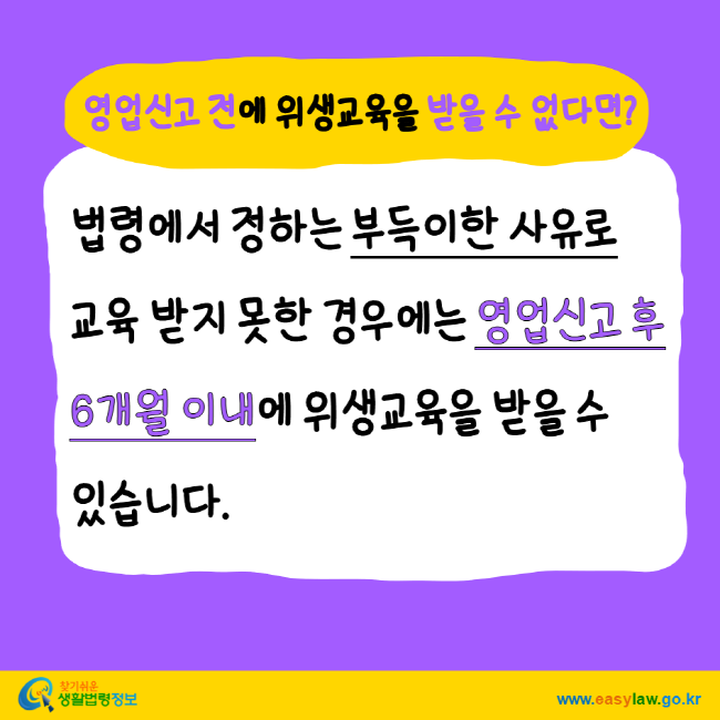 영업신고 전에 위생교육을 받을 수 없다면? 법령에서 정하는 부득이한 사유로 교육 받지 못한 경우에는 영업신고 후 6개월 이내에 위생교육을 받을 수 있습니다. 찾기 쉬운 생활법령정보 www.easylaw.go.kr