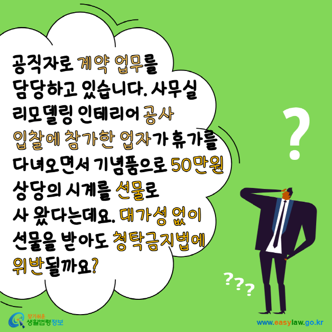 공직자로 계약 업무를 담당하고 있습니다. 사무실 리모델링 인테리어 공사입찰에 참가한 업자가 휴가를 다녀오면서 기념품으로 50만원 상당의 시계를 선물로 사 왔다는데요. 대가성 없이 선물을 받아도 청탁금지법에 위반될까요? 찾기 쉬운 생활법령정보 www.easylaw.go.kr
