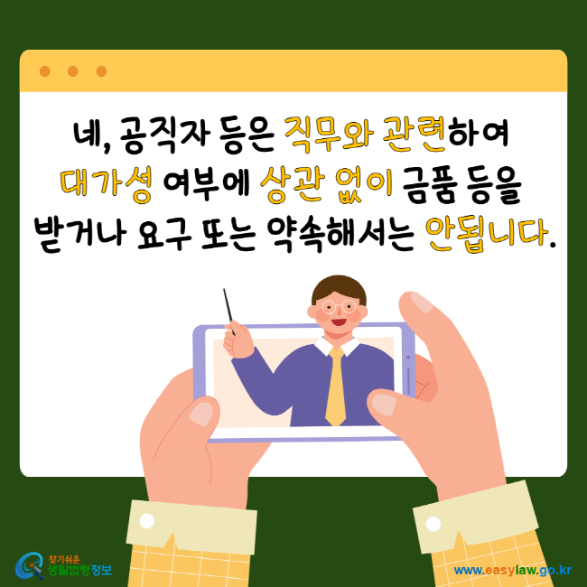 네, 공직자 등은 직무와 관련하여 대가성 여부에 상관 없이 금품 등을 받거나 요구 또는 약속해서는 안됩니다. 찾기 쉬운 생활법령정보 www.easylaw.go.kr