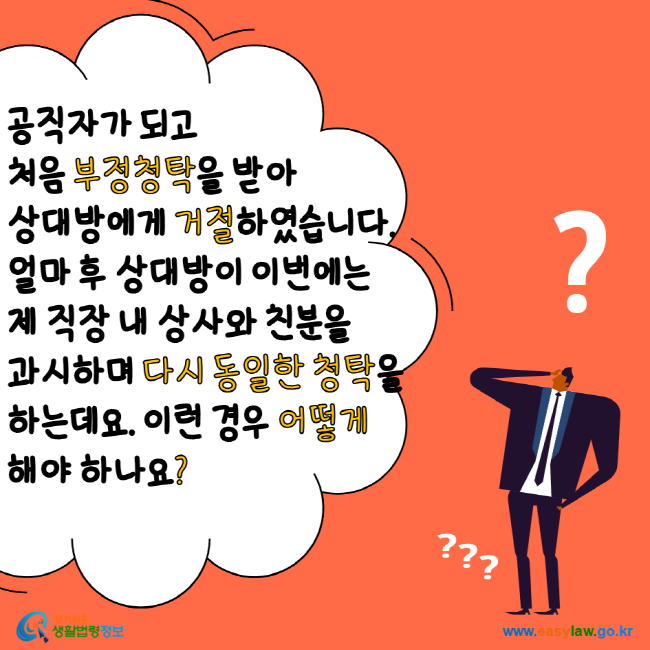 공직자가 되고 처음 부정청탁을 받아 상대방에게 거절하였습니다. 얼마 후 상대방이 이번에는 제 직장 내 상사와 친분을 과시하며 다시 동일한 청탁을 하는데요. 이런 경우 어떻게 해야 하나요? 찾기 쉬운 생활법령정보 www.easylaw.go.kr