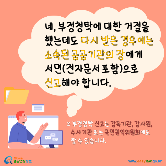 네, 부정청탁에 대한 거절을 했는데도 다시 받은 경우에는 소속된 공공기관의 장에게 서면(전자문서 포함)으로 신고해야 합니다. ※부정청탁 신고는 감독기관, 감사원, 수사기관 또는 국민권익위원회에도 할 수 있습니다. 찾기 쉬운 생활법령정보 www.easylaw.go.kr