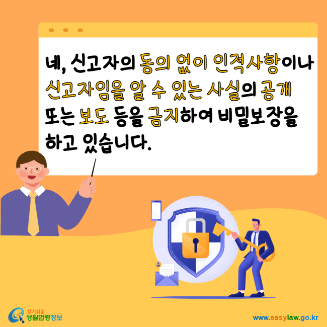 네, 신고자의 동의 없이 인적사항이나 신고자임을 알 수 있는 사실의 공개 또는 보도 등을 금지하여 비밀보장을 하고 있습니다. 찾기 쉬운 생활법령정보 www.easylaw.go.kr