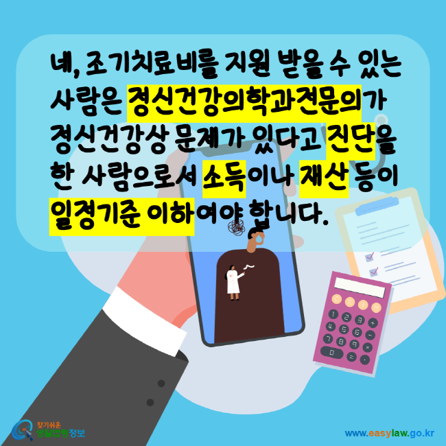 네, 조기치료비를 지원 받을 수 있는 사람은 정신건강의학과전문의가 정신건강상 문제가 있다고 진단을 한 사람으로서 소득이나 재산 등이 일정기준 이하여야 합니다. 찾기쉬운생활법령정보 www.easylaw.go.kr