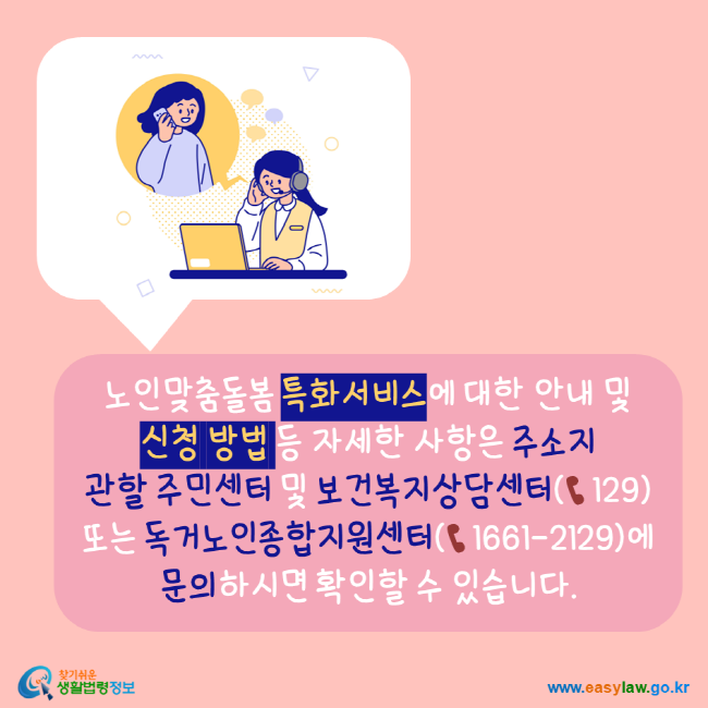 노인맞춤돌봄 특화서비스에 대한 안내 및 신청방법 등 자세한 사항은 주소지 관할 주민센터 및 보건복지상담산테 129 또는 독거노인종합지원센터 16612129에 문의하시면 확인할 수 있습니다. 찾기쉬운생활법령정보 www.easylaw.go.kr