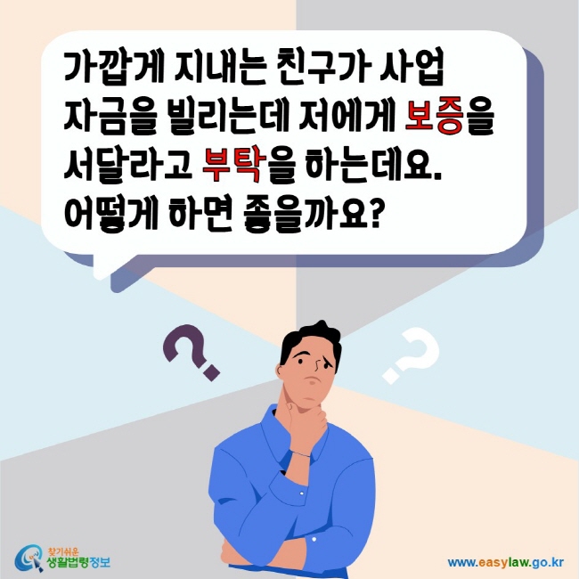 가깝게 지내는 친구가 사업 자금을 빌리는데 저에게 보증을 서달라고 부탁을 하는데요. 어떻게 하면 좋을까요? 찾기쉬운생활법령정보 www.easylaw.go.kr