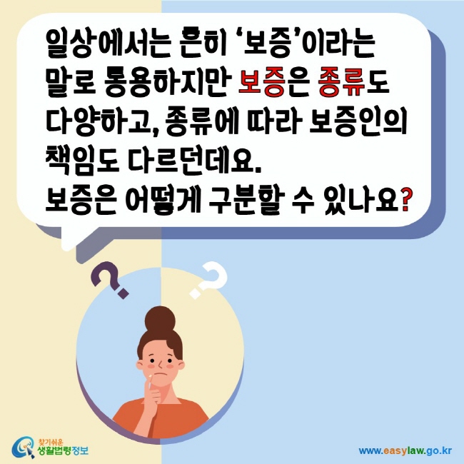 일상에서 흔히 보증이라는 말로 통용하지만 보증은 종류도 다양하고 종류에 따라 보증인의 책임도 다르던데요. 보증은 어떻게 구분할 수 있나요? 찾기쉬운생활법령정보 www.easylaw.go.kr 