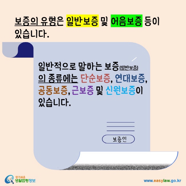 보증의 유형은 일반보증 및 어음보증 등이 있습니다. 일반적으로 말하는 보증(일반보증)의 종류에는 단순보증, 연대보증, 공동보증 및 신원보증이 있습니다. 찾기쉬운생활법령정보 www.easylaw.go.kr 