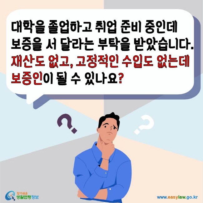 대학을 졸업하고 취업 준비 중인데 보증을 서 달라는 부탁을 받았습니다. 재산도 없고 고정적인 수입도 없는데 보증인이 될 수 있나요? 찾기쉬운생활법령정보 www.easylaw.go.kr