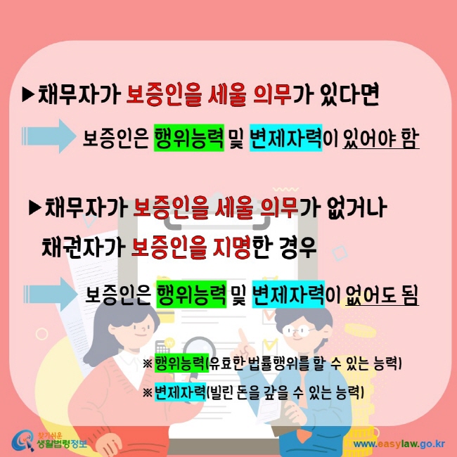 채무자가 보증인을 세울 의무가 있다면 보증인은 행위능력 및 변제자력이 있어야 함 채무자가 보증인을 세울 의무가 없거나 채권자가 보증인을 지명한 경우 보증인은 행위능력 및 변제자력이 없어도 됨 행위능력(유효한 법률행위를 할 수 있는 능력) 변제자력(빌린 돈을 갚을 수 있는 능력)찾기쉬운생활법령정보 www.easylaw.go.kr 