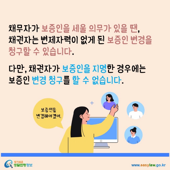 채무자가 보증인을 세울 의무가 있을 땐 채권자는 변제자력이 없게 된 보증인 변경을 청구할 수 있습니다. 다만, 채권자가 보증인을 지명한 경우에는 보증인 변경 청구를 할 수 없습니다. 찾기쉬운생활법령정보 www.easylaw.go.kr 