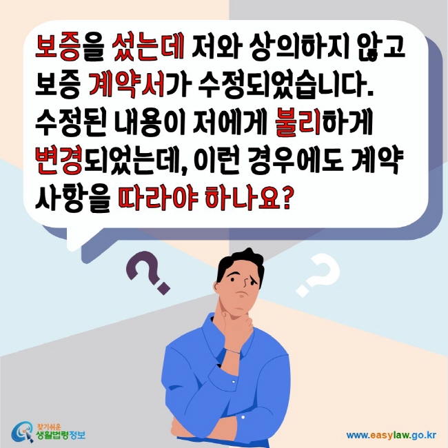 보증을 섰는데 저와 상의하지 않고 보증 계약서가 수정되었습니다. 수정된 내용이 저에게 불리하게 변경되었는데 이런 경우에도 계약사항을 따라야 하나요? 찾기쉬운생활법령정보 www.easylaw.go.kr