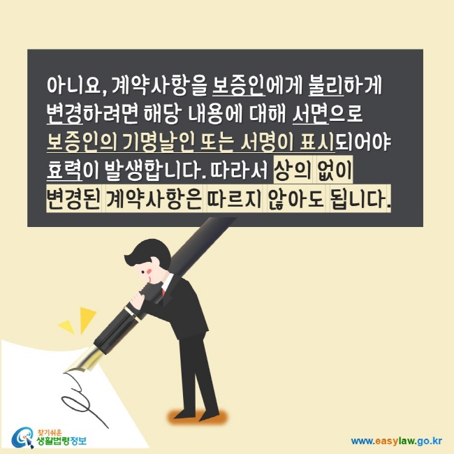 아니요 계약사항을 보증인에게 불리하게 변경하려면 해당 내용에 대해 서면으로 보증인의 기명날인 또는 서명이 표시되어야 효력이 발생합니다. 따라서 상의 없이 변경된 계약사항은 따르지 않아도 됩니다. 찾기쉬운생활법령정보 www.easylaw.go.kr 