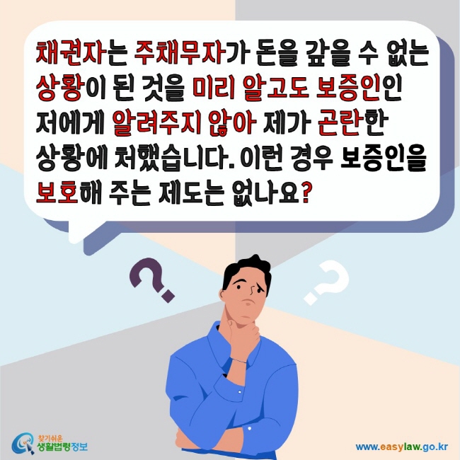 채권자는 주채무자가 돈을 갚을 수 없는 상황이 된 것을 미리 알고도 보증인인 저에게 알려주지 않아 제가 곤란한 상황에 처했습니다. 이런 경우 보증인을 보호해 주는 제도는 없나요? 찾기쉬운생활법령정보 www.easylaw.go.kr