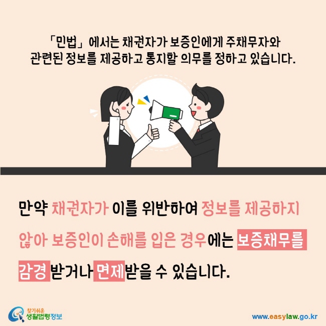 민법에서는 채권자가 보증인에게 주채무자와 관련된 정보를 제공하고 통지할 의무를 정하고 있습니다. 만약 채권자가 이를 위반하여 정보를 제공하지 않아 보증인이 손해를 입은 경우에는 보증채무를 감경 받거나 면제받을 수 있습니다. 찾기쉬운생활법령정보 www.easylaw.go.kr 