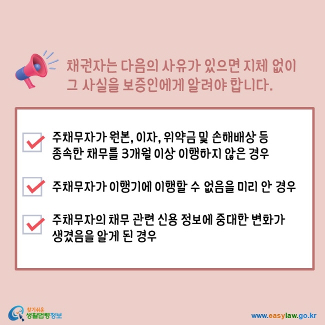 채권자는 다음의 사유가 있으면 지체 없이 그 사실을 보증인에게 알려야 합니다. 주채무자가 원본, 이자, 위약금 및 손해배상 등 종속한 채무를 3개월 이상 이행하지 않은 경우 주채무자가 이행기에 이행할 수 없음을 미리 안 경우 주채무자가 채무 관련 신용 정보에 중대한 변화가 생겼음을 알게 된 경우 찾기쉬운생활법령정보 www.easylaw.go.kr 