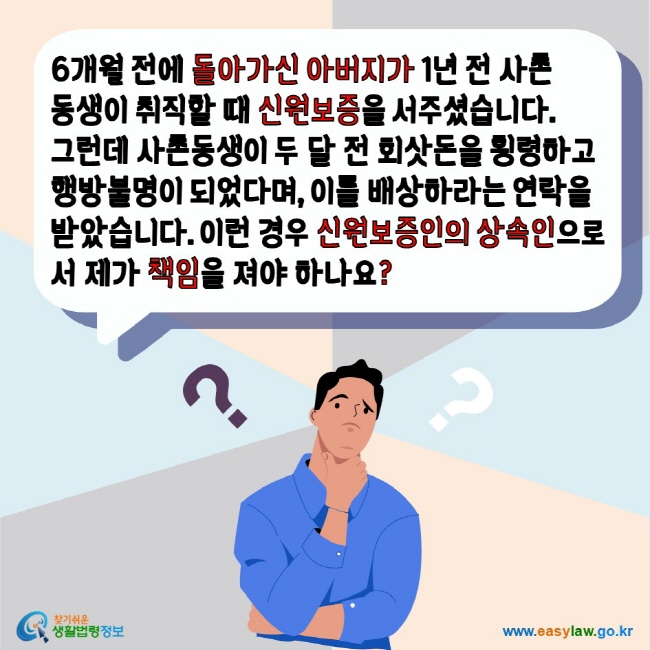 6개월 전에 돌아가신 아버지가 1년 전 사촌동생이 취직할 때 신원보증을 서주셨습니다. 그런데 사촌동생이 두 달 전 회삿돈을 횡령하고 행방불명이 되었다며, 이를 배상하라는 연락을 받았습니다. 이런 경우 신원보증인의 상속인으로서 제가 책임을 져야 하나요? 찾기쉬운생활법령정보 www.easylaw.go.kr