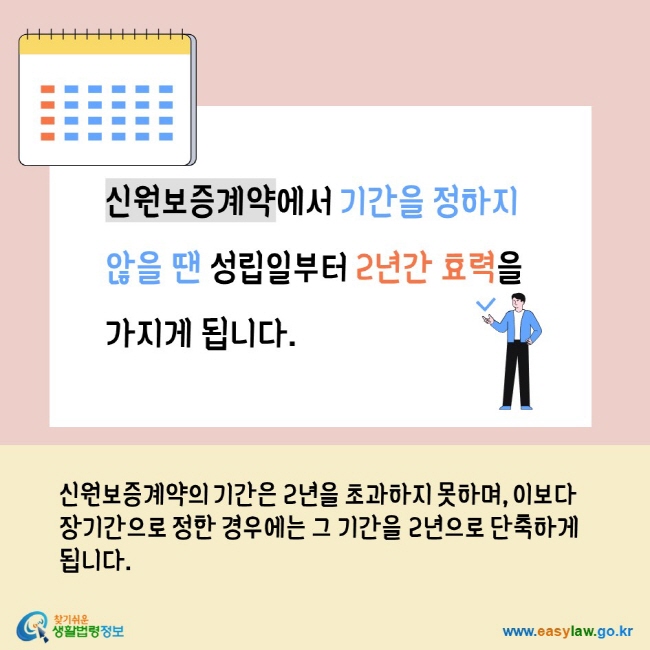 신원보증계약에서 기간을 정하지 않을 땐 성립일부터 2년간 효력을 가지게 됩니다. 신원보증계약의 기간은 2년을 초과하지 못하며, 이보다 장기간으로 정한 경우에는 그 기간을 2년으로 단축하게 됩니다. 찾기쉬운생활법령정보 www.easylaw.go.kr