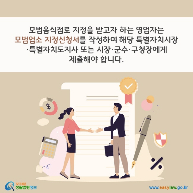 모범음식점로 지정을 받고자 하는 영업자는 모범업소 지정신청서를 작성하여 해당 특별자치시장·특별자치도지사 또는 시장·군수·구청장에게 제출해야 합니다. 찾기쉬운 생활법령정보(www.easylaw.go.kr)