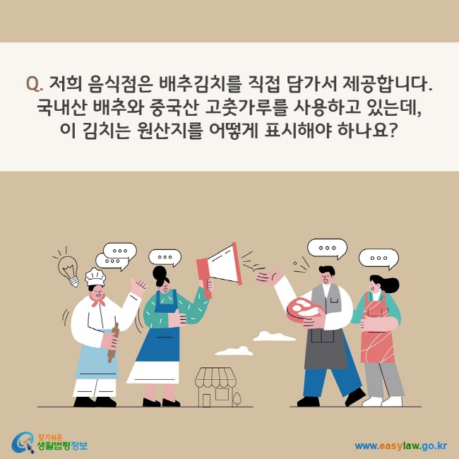 Q. 저희 음식점은 배추김치를 직접 담가서 제공합니다. 국내산 배추와 중국산 고춧가루를 사용하고 있는데, 이 김치는 원산지를 어떻게 표시해야 하나요? 찾기쉬운 생활법령정보(www.easylaw.go.kr)