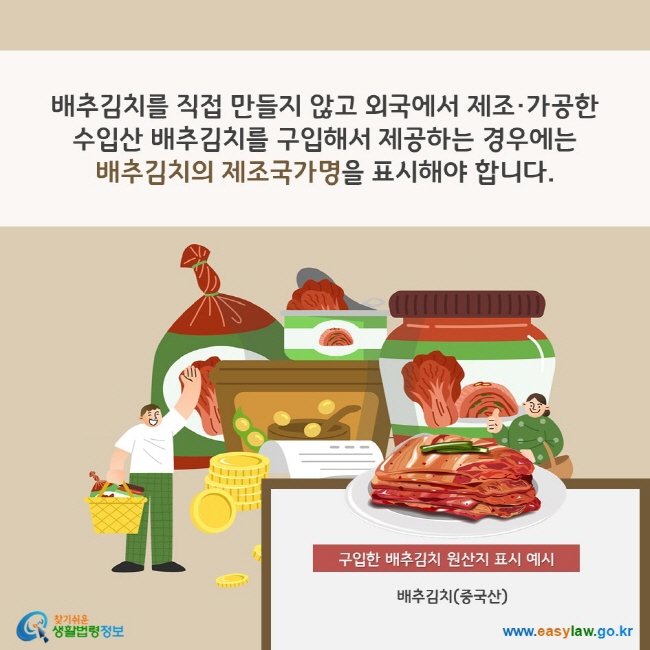 배추김치를 직접 만들지 않고 외국에서 제조·가공한 수입산 배추김치를 구입해서 제공하는 경우에는 배추김치의 제조국가명을 표시해야 합니다. 구입한 배추김치 원산지 표시 예시 배추김치(중국산) 찾기쉬운 생활법령정보(www.easylaw.go.kr)