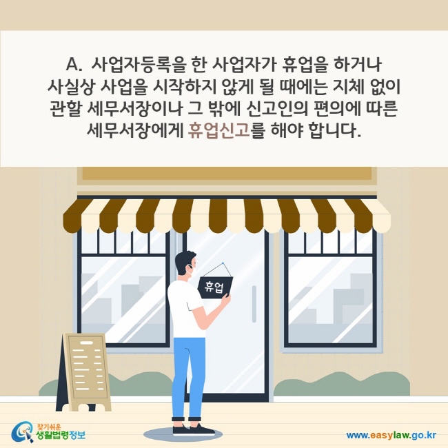 A. 사업자등록을 한 사업자가 휴업을 하거나 사실상 사업을 시작하지 않게 될 때에는 지체 없이 관할 세무서장이나 그 밖에 신고인의 편의에 따른 세무서장에게 휴업신고를 해야 합니다. 찾기쉬운 생활법령정보(www.easylaw.go.kr)