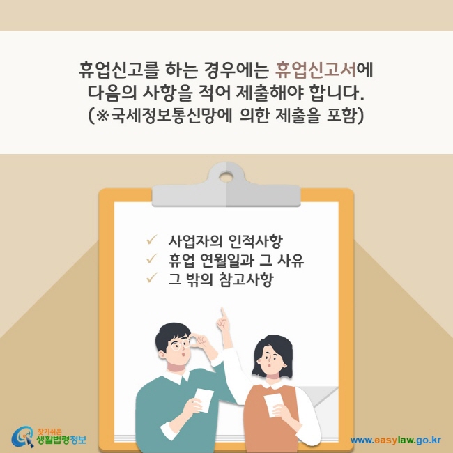 휴업신고를 하는 경우에는 휴업신고서에 1. 사업자의 인적사항, 2. 휴업 연월일과 그 사유, 3. 그 밖의 참고사항을 적어 제출해야 합니다. (※국세정보통신망에 의한 제출을 포함) 찾기쉬운 생활법령정보(www.easylaw.go.kr)