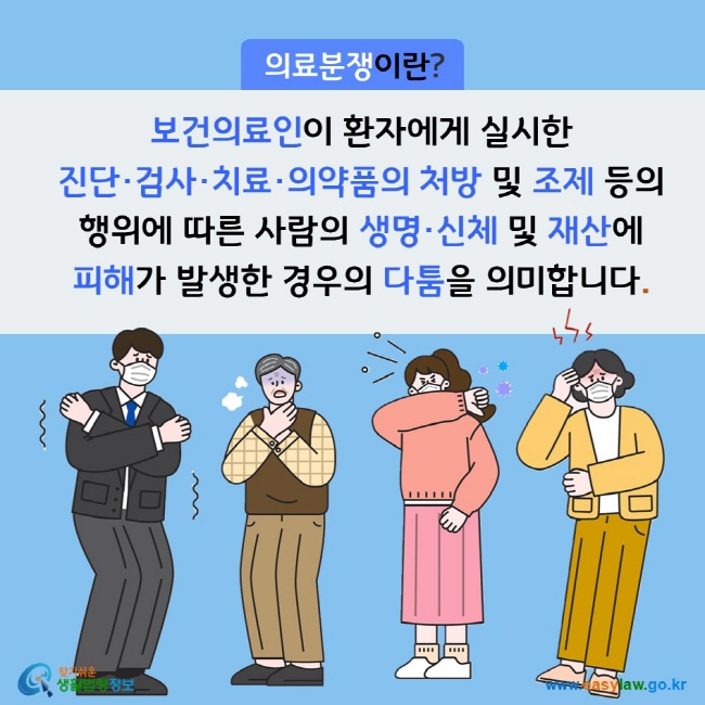 의료분쟁이란? 보건의료인이 환자에게 실시한 진단·검사·치료·의약품의 처방 및 조제 등의 행위에 따른 사람의 생명·신체 및 재산에 피해가 발생한 경우의 다툼을 의미합니다. 찾기쉬운 생활법령정보(www.easylaw.go.kr)

