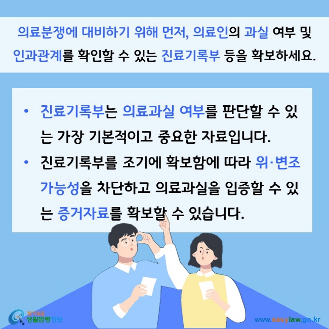 의료분쟁에 대비하기 위해 먼저, 의료인의 과실 여부 및 인과관계를 확인할 수 있는 진료기록부 등을 확보하세요. 진료기록부는 의료과실 여부를 판단할 수 있는 가장 기본적이고 중요한 자료입니다. 진료기록부를 조기에 확보함에 따라 위·변조 가능성을 차단하고 의료과실을 입증할 수 있는 증거자료를 확보할 수 있습니다. 찾기쉬운 생활법령정보(www.easylaw.go.kr)