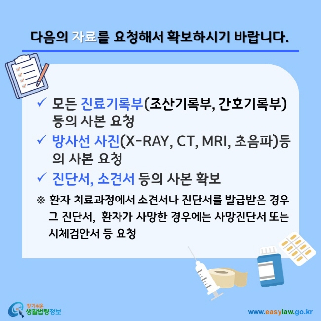 다음의 자료를 요청해서 확보하시기 바랍니다. 모든 진료기록부(조산기록부, 간호기록부) 등의 사본 요청, 방사선 사진(X-RAY, CT, MRI, 초음파)등의 사본 요청, 진단서, 소견서 등의 사본 확보 ※ 환자 치료과정에서 소견서나 진단서를 발급받은 경우 그 진단서,  환자가 사망한 경우에는 사망진단서 또는 시체검안서 등 요청 찾기쉬운 생활법령정보(www.easylaw.go.kr)


